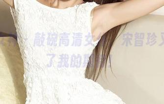 克拉女神 - 敲碗高清女仆，宋智珍又刷新了我的期待！